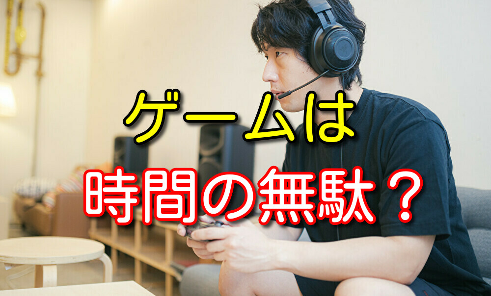 【元ゲーマーが解説】ゲームが時間の無駄だと思ってしまう人へ